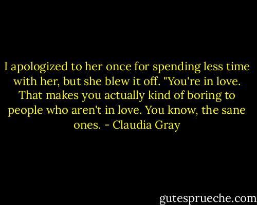 I apologized to her once for spending less time with her, but she blew it off. "You're in love. That makes you actually kind of boring to people who aren't in love. You know, the sane ones. - Claudia Gray