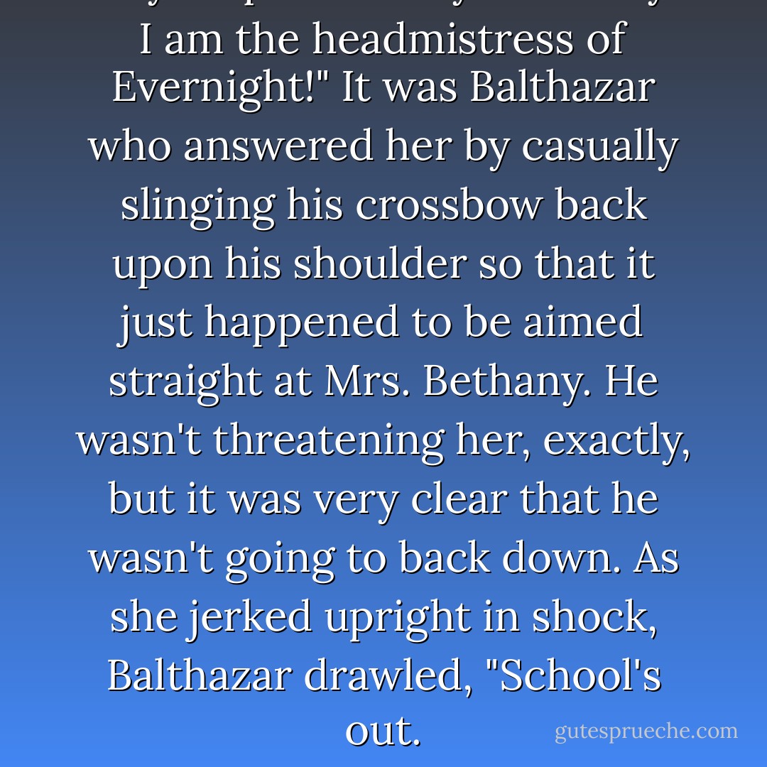 Do you question my authority? I am the headmistress of Evernight!" It was Balthazar who answered her by casually slinging his crossbow back upon his shoulder so that it just happened to be aimed straight at Mrs. Bethany. He wasn't threatening her, exactly, but it was very clear that he wasn't going to back down. As she jerked upright in shock, Balthazar drawled, "School's out. - Claudia Gray