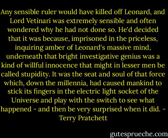 Any sensible ruler would have killed off Leonard, and Lord Vetinari was extremely sensible and often wondered why he had not done so. He'd decided that it was because, imprisoned in the priceless, inquiring amber of Leonard's massive mind, underneath that bright investigative genius was a kind of willful innocence that might in lesser men be called stupidity. It was the seat and soul of that force which, down the millennia, had caused mankind to stick its fingers in the electric light socket of the Universe and play with the switch to see what happened - and then be very surprised when it did. - Terry Pratchett