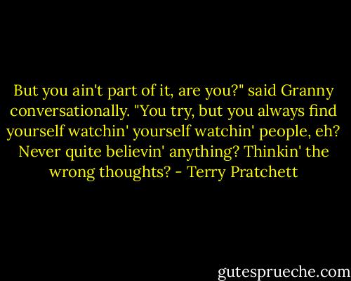 But you ain't part of it, are you?" said Granny conversationally. "You try, but you always find yourself watchin' yourself watchin' people, eh? Never quite believin' anything? Thinkin' the wrong thoughts? - Terry Pratchett