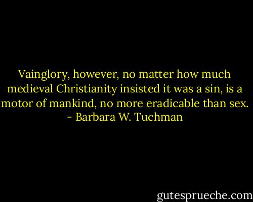 Vainglory, however, no matter how much medieval Christianity insisted it was a sin, is a motor of mankind, no more eradicable than sex. - Barbara W. Tuchman