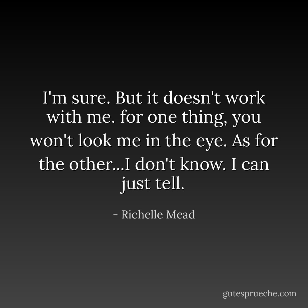 I'm sure. But it doesn't work with me. for one thing, you won't look me in the eye. As for the other...I don't know. I can just tell. - Richelle Mead