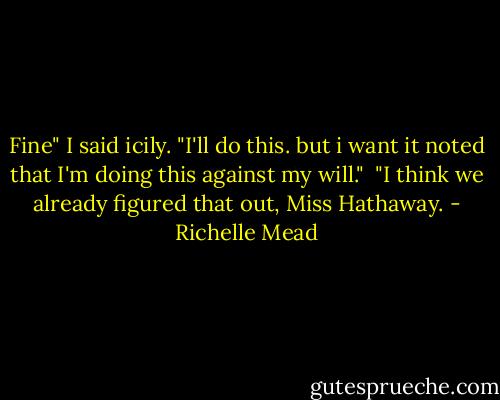 Fine" I said icily. "I'll do this. but i want it noted that I'm doing this against my will."<br /><br />"I think we already figured that out, Miss Hathaway. - Richelle Mead