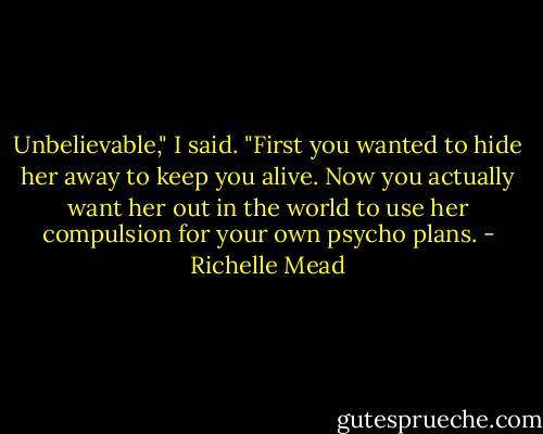 Unbelievable," I said. "First you wanted to hide her away to keep you alive. Now you actually want her out in the world to use her compulsion for your own psycho plans. - Richelle Mead