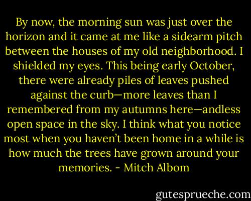 By now, the morning sun was just over the horizon and it came at me like a sidearm pitch between the houses of my old neighborhood. I shielded my eyes. This being early October, there were already piles of leaves pushed against the curb—more leaves than I remembered from my autumns here—andless open space in the sky. I think what you notice most when you haven’t been home in a while is how much the trees have grown around your memories. - Mitch Albom
