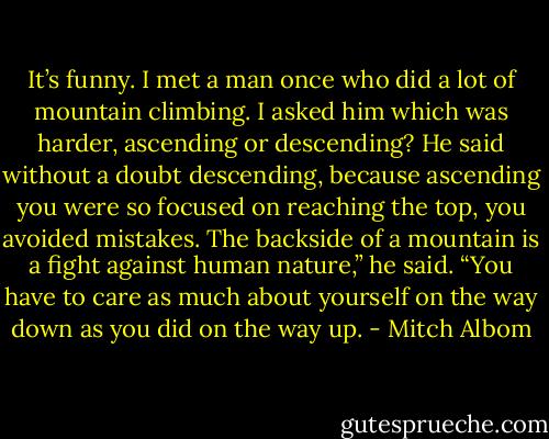 It’s funny. I met a man once who did a lot of mountain climbing. I asked him which was harder, ascending or descending? He said without a doubt descending, because ascending you were so focused on reaching the top, you avoided mistakes.<br />The backside of a mountain is a fight against human nature,” he said. “You have to care as much about yourself on the way down as you did on the way up. - Mitch Albom