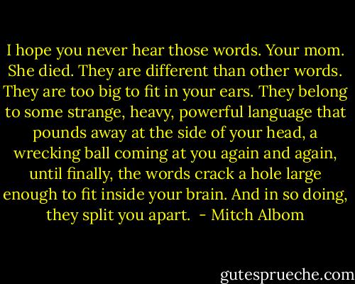 I hope you never hear those words. Your mom. She died. They are different than other words. They are too big to fit in your ears. They belong to some strange, heavy, powerful language that pounds away at the side of your head, a wrecking ball coming at you again and again, until finally, the words crack a hole large enough to fit inside your brain. And in so doing, they split you apart.  - Mitch Albom