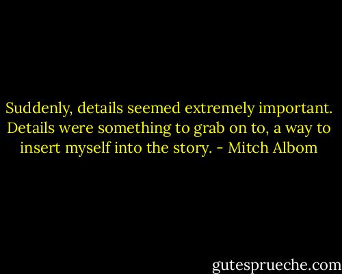 Suddenly, details seemed extremely important. Details were something to grab on to, a way to insert myself into the story. - Mitch Albom