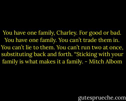You have one family, Charley. For good or bad. You have one family. You can’t trade them in. You can’t lie to them. You can’t run two at once, substituting back and forth.<br />“Sticking with your family is what makes it a family. - Mitch Albom