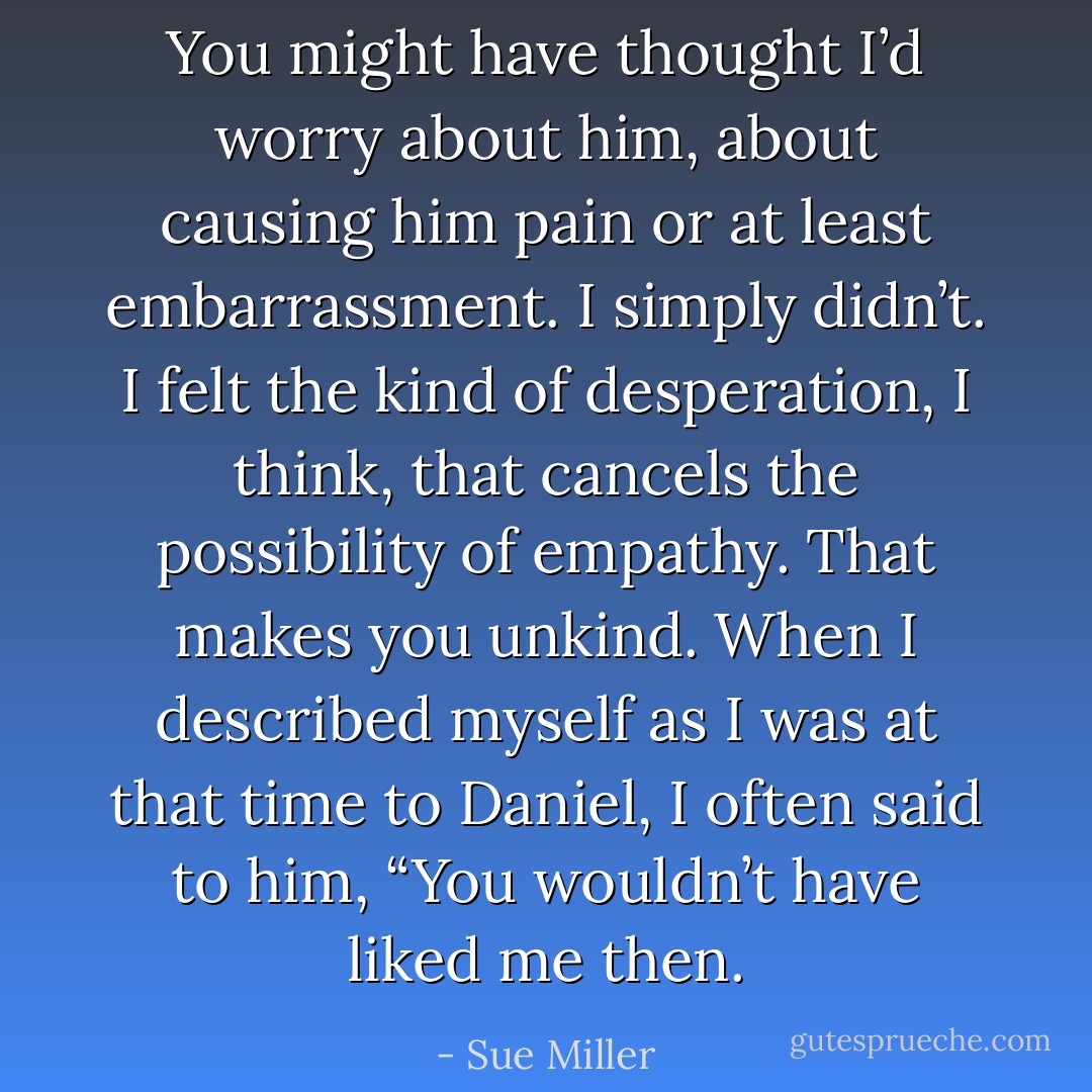 You might have thought I’d worry about him, about causing him pain or at least embarrassment. I simply didn’t. I felt the kind of desperation, I think, that cancels the possibility of empathy. That makes you unkind. When I described myself as I was at that time to Daniel, I often said to him, “You wouldn’t have liked me then. - Sue Miller