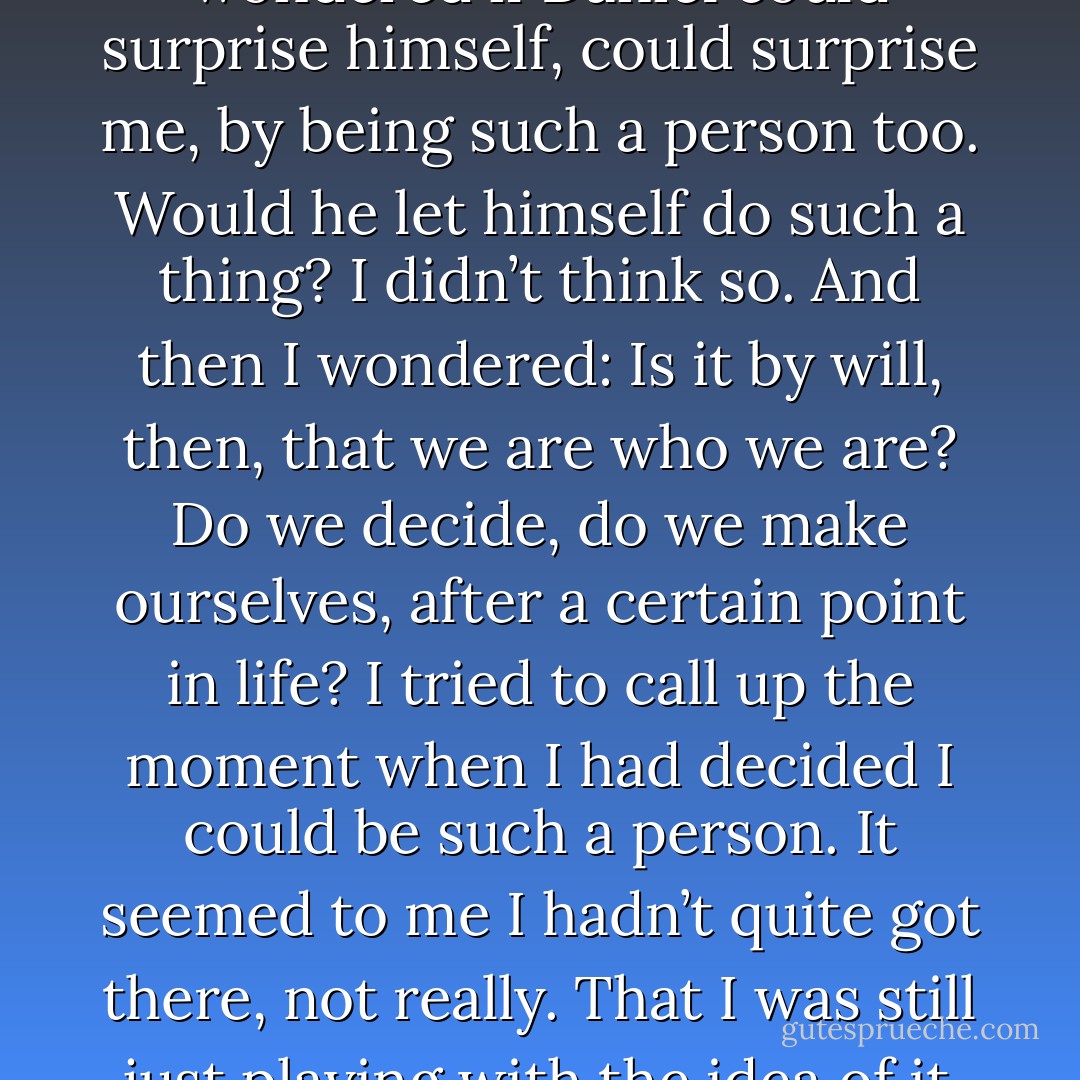 I was recalling that other world in which it had thrilled me, in a way, the surprise of thinking that I could be a person who would betray Daniel. Now I wondered if Daniel could surprise himself, could surprise me, by being such a person too. Would he let himself do such a thing? I didn’t think so. And then I wondered: Is it by will, then, that we are who we are? Do we decide, do we make ourselves, after a certain point in life?<br />I tried to call up the moment when I had decided I could be such a person. It seemed to me I hadn’t quite got there, not really. That I was still just playing with the idea of it when the ground shifted under me. But perhaps to play with such an idea was already to be a certain kind of person.<br /> - Sue Miller