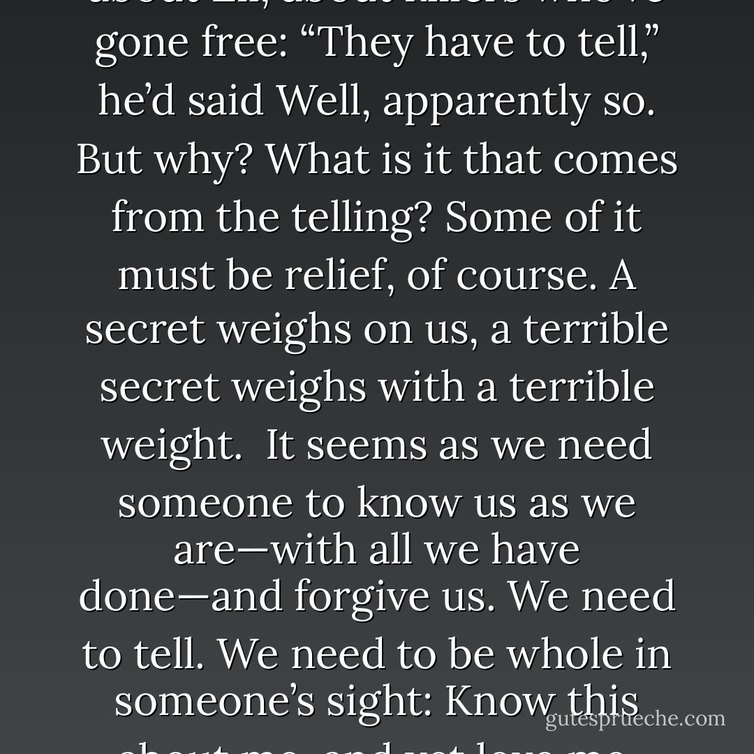 And then heard Detective Ryan’s pleased voice talking about Eli, about killers who’ve gone free: “They have to tell,” he’d said<br />Well, apparently so.<br />But why? What is it that comes from the telling?<br />Some of it must be relief, of course. A secret weighs on us, a terrible secret weighs with a terrible weight.<br /><br />It seems as we need someone to know us as we are—with all we have done—and forgive us. We need to tell. We need to be whole in someone’s sight: Know this about me, and yet love me. Please<br /> - Sue Miller
