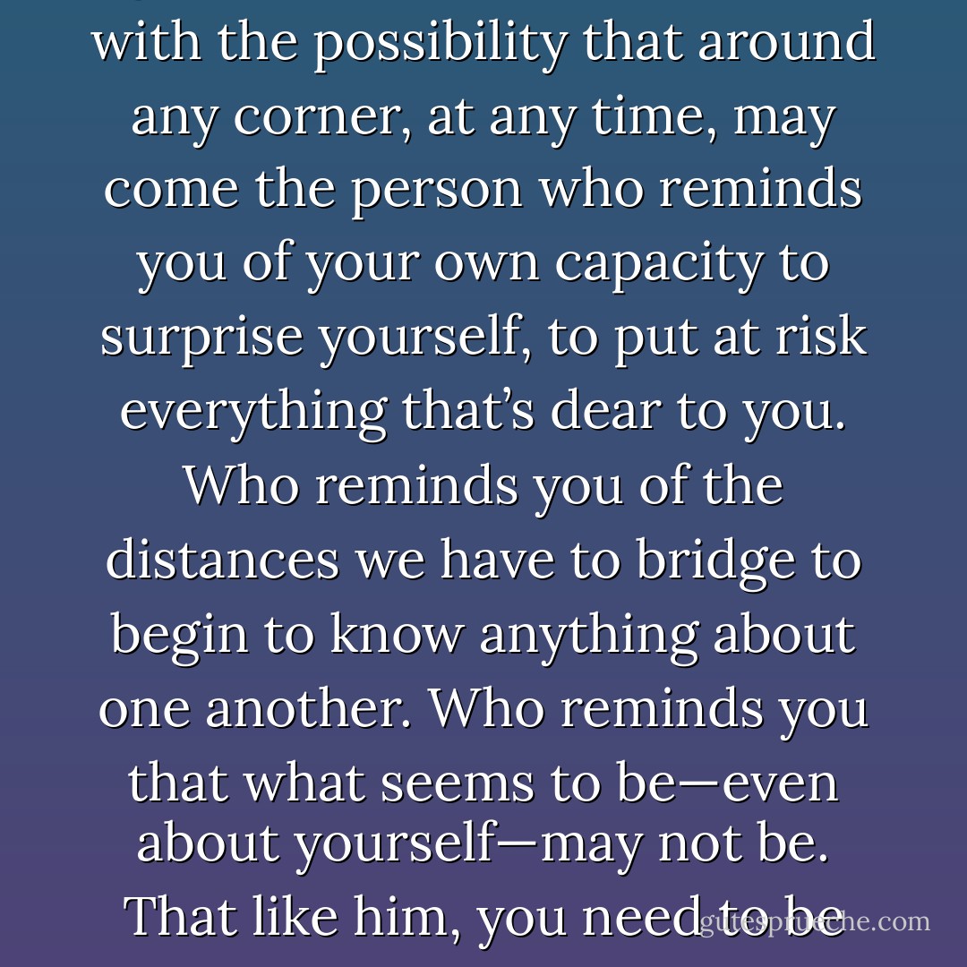 But perhaps this is all to the good. Perhaps it’s best to live with the possibility that around any corner, at any time, may come the person who reminds you of your own capacity to surprise yourself, to put at risk everything that’s dear to you. Who reminds you of the distances we have to bridge to begin to know anything about one another. Who reminds you that what seems to be—even about yourself—may not be. That like him, you need to be forgiven. - Sue Miller