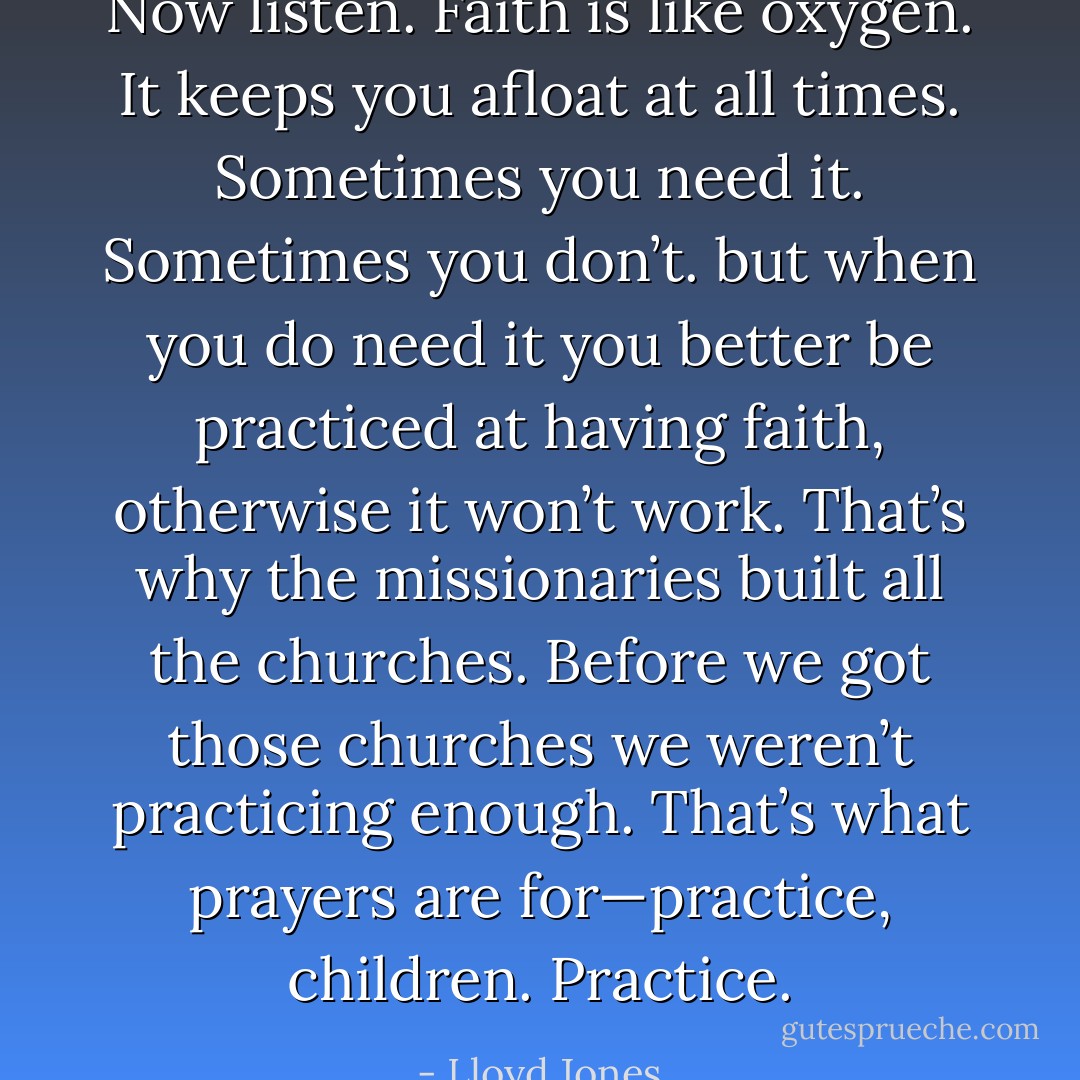Now listen. Faith is like oxygen. It keeps you afloat at all times. Sometimes you need it. Sometimes you don’t. but when you do need it you better be practiced at having faith, otherwise it won’t work. That’s why the missionaries built all the churches. Before we got those churches we weren’t practicing enough. That’s what prayers are for—practice, children. Practice. - Lloyd Jones