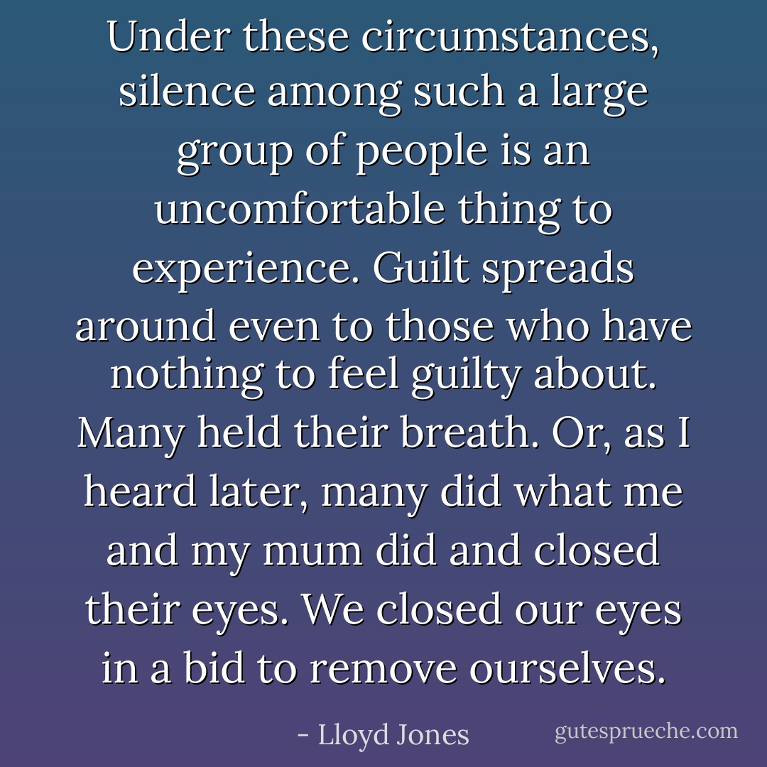Under these circumstances, silence among such a large group of people is an uncomfortable thing to experience. Guilt spreads around even to those who have nothing to feel guilty about. Many held their breath. Or, as I heard later, many did what me and my mum did and closed their eyes. We closed our eyes in a bid to remove ourselves. - Lloyd Jones