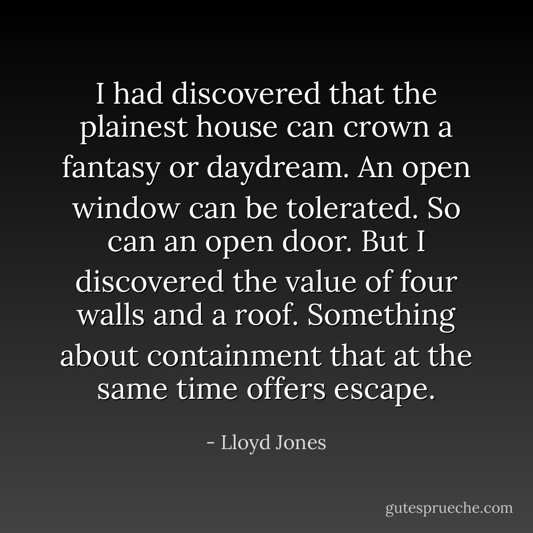 I had discovered that the plainest house can crown a fantasy or daydream. An open window can be tolerated. So can an open door. But I discovered the value of four walls and a roof. Something about containment that at the same time offers escape. - Lloyd Jones