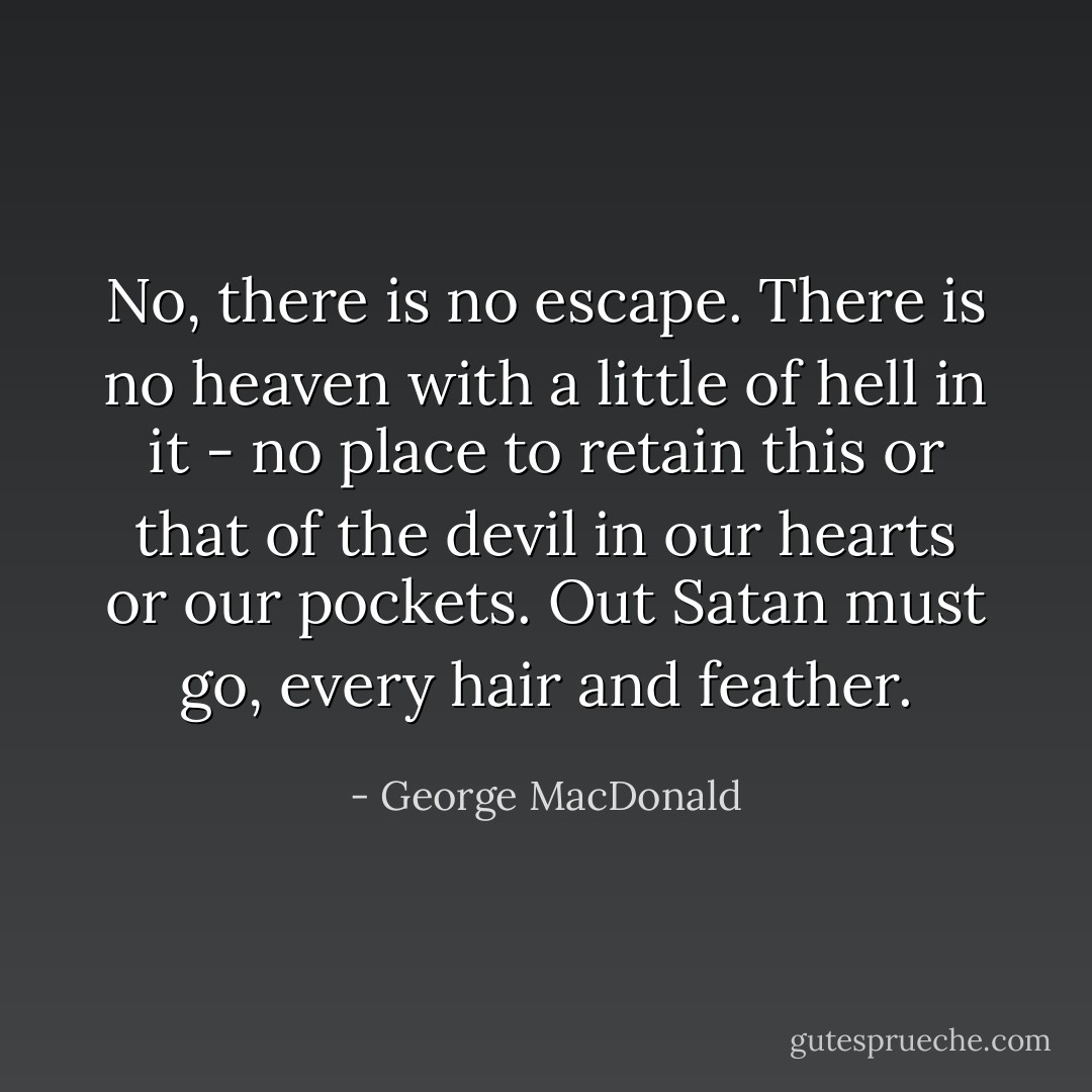 No, there is no escape. There is no heaven with a little of hell in it - no place to retain this or that of the devil in our hearts or our pockets. Out Satan must go, every hair and feather. - George MacDonald
