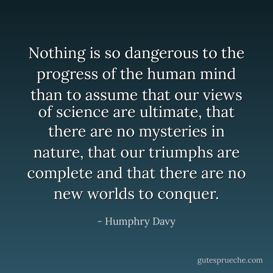 Nothing is so dangerous to the progress of the human mind than to assume that our views of science are ultimate, that there are no mysteries in nature, that our triumphs are complete and that there are no new worlds to conquer. - Humphry Davy