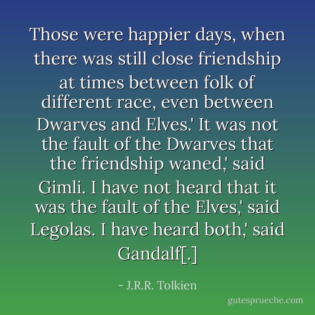 Those were happier days, when there was still close friendship at times between folk of different race, even between Dwarves and Elves.'<br />It was not the fault of the Dwarves that the friendship waned,' said Gimli.<br />I have not heard that it was the fault of the Elves,' said Legolas.<br />I have heard both,' said Gandalf[.] - J.R.R. Tolkien