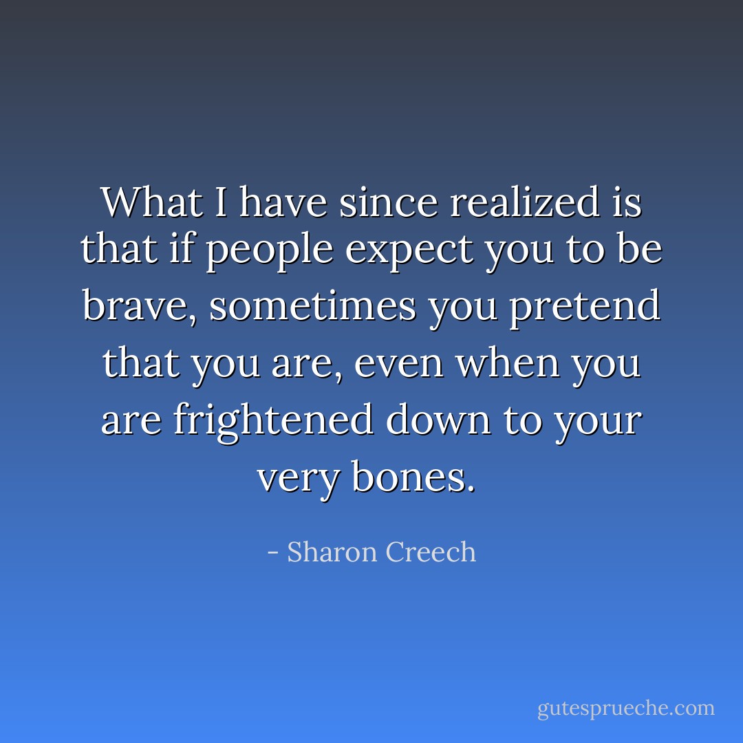 What I have since realized is that if people expect you to be brave, sometimes you pretend that you are, even when you are frightened down to your very bones.  - Sharon Creech