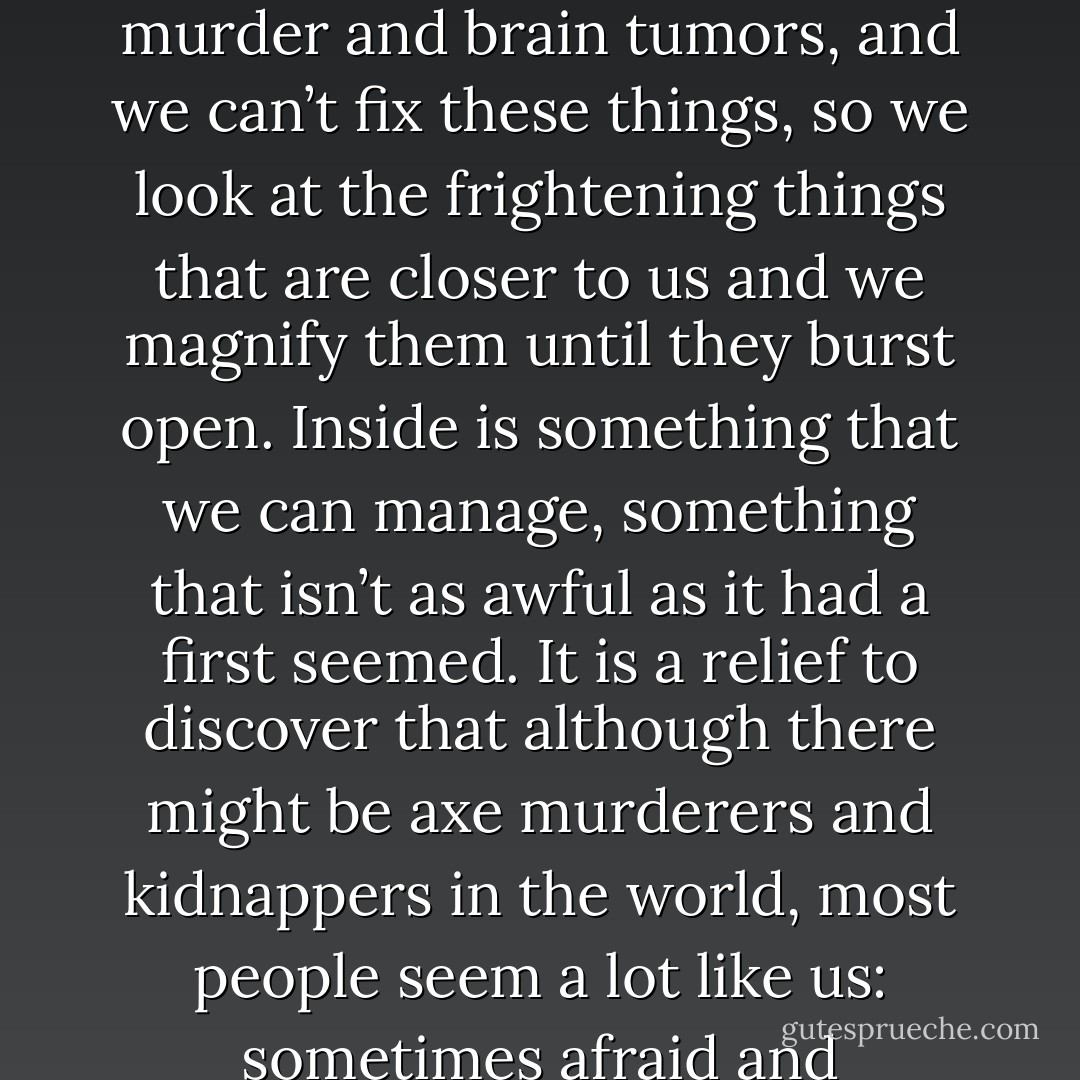 It seems to me that we can’t explain all the truly awful things in the world like war and murder and brain tumors, and we can’t fix these things, so we look at the frightening things that are closer to us and we magnify them until they burst open. Inside is something that we can manage, something that isn’t as awful as it had a first seemed. It is a relief to discover that although there might be axe murderers and kidnappers in the world, most people seem a lot like us: sometimes afraid and sometimes brave, sometimes cruel and sometimes kind. - Sharon Creech