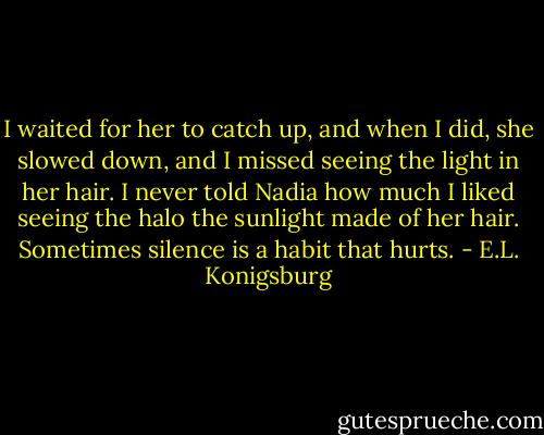 I waited for her to catch up, and when I did, she slowed down, and I missed seeing the light in her hair. I never told Nadia how much I liked seeing the halo the sunlight made of her hair. Sometimes silence is a habit that hurts. - E.L. Konigsburg