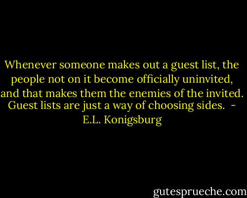 Whenever someone makes out a guest list, the people not on it become officially uninvited, and that makes them the enemies of the invited. Guest lists are just a way of choosing sides.  - E.L. Konigsburg