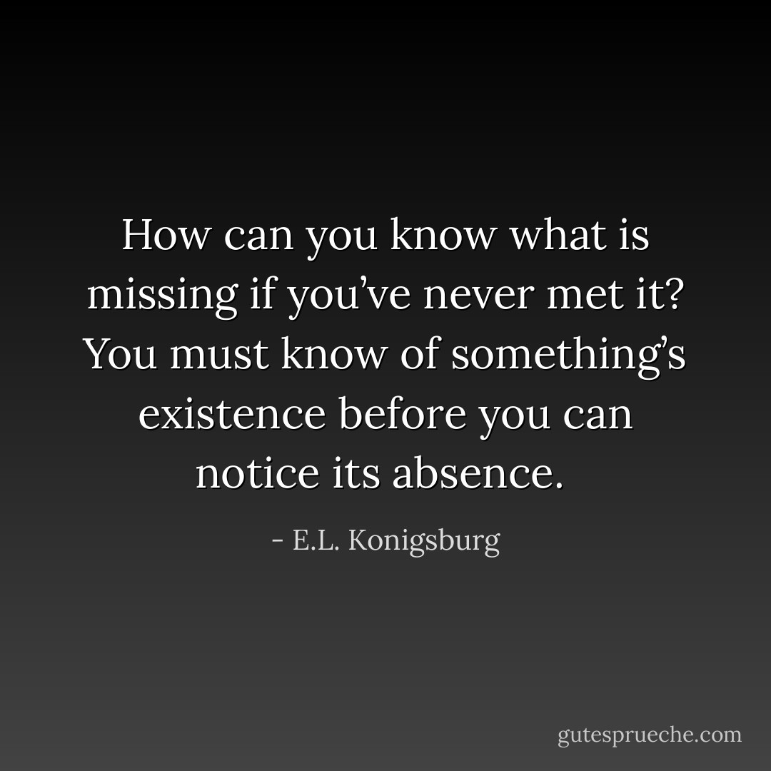 How can you know what is missing if you’ve never met it? You must know of something’s existence before you can notice its absence.  - E.L. Konigsburg