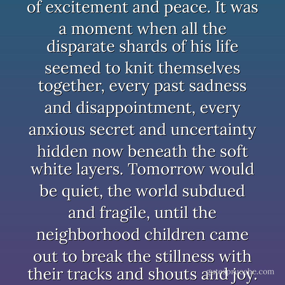 On an impulse he went into the room and stood before the window, pushing aside the sheer curtain to watch the snow, now nearly eight inches high on the lampposts and the fences and the roofs. It was the sort of storm that rarely happened in Lexington, and the steady white flakes, the silence, filled him with a sense of excitement and peace. It was a moment when all the disparate shards of his life seemed to knit themselves together, every past sadness and disappointment, every anxious secret and uncertainty hidden now beneath the soft white layers. Tomorrow would be quiet, the world subdued and fragile, until the neighborhood children came out to break the stillness with their tracks and shouts and joy. He remembered such days from his own childhood in the mountains, rare moments of escape when he went into the woods, his breathing amplified and his voice somehow muffled by the heavy snow that bent branches low, drifted over paths. The world, for a few short hours, transformed. - Kim Edwards
