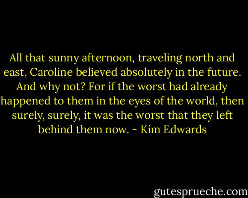 All that sunny afternoon, traveling north and east, Caroline believed absolutely in the future. And why not? For if the worst had already happened to them in the eyes of the world, then surely, surely, it was the worst that they left behind them now. - Kim Edwards
