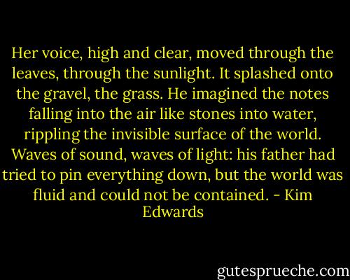 Her voice, high and clear, moved through the leaves, through the sunlight. It splashed onto the gravel, the grass. He imagined the notes falling into the air like stones into water, rippling the invisible surface of the world. Waves of sound, waves of light: his father had tried to pin everything down, but the world was fluid and could not be contained. - Kim Edwards