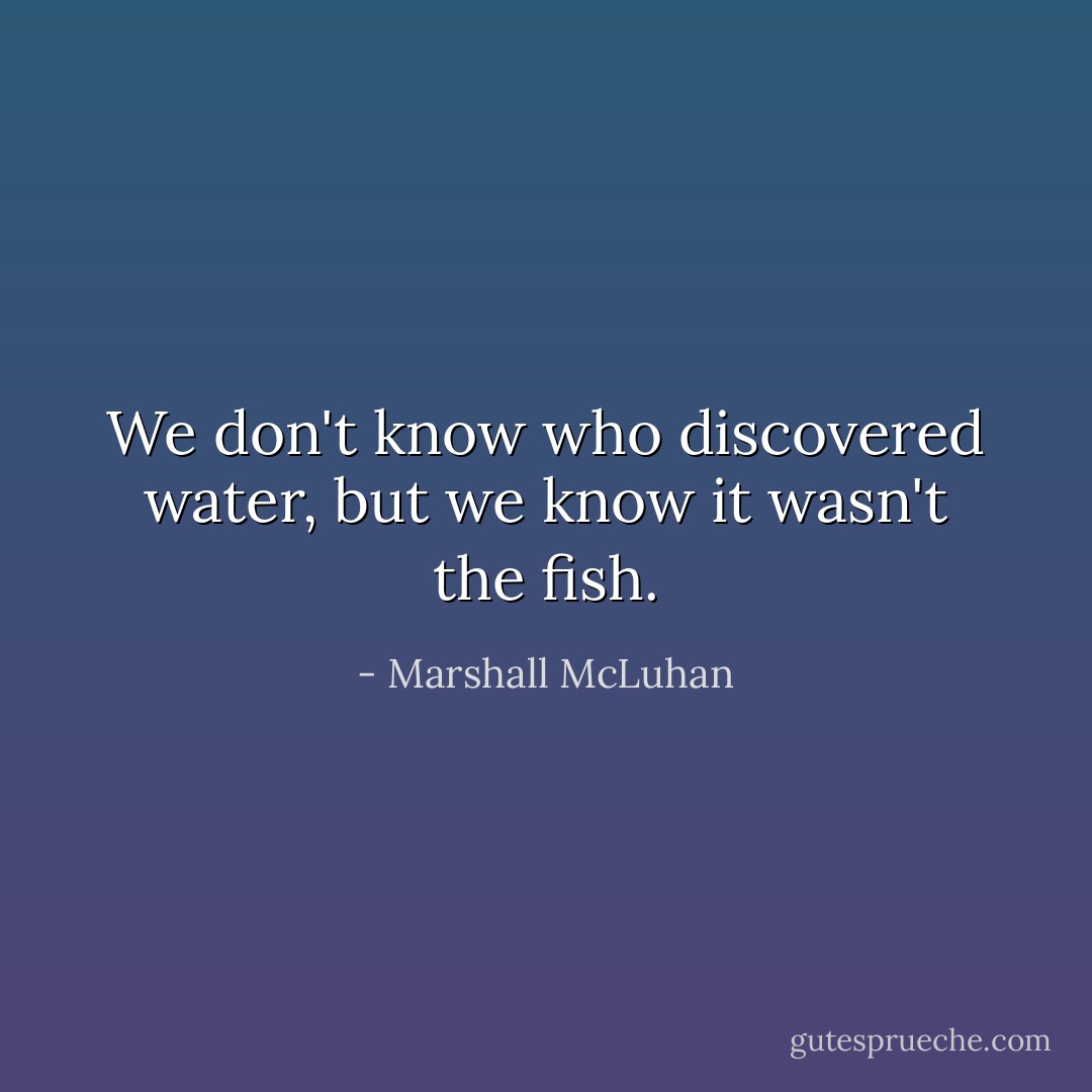 We don't know who discovered water, but we know it wasn't the fish. - Marshall McLuhan