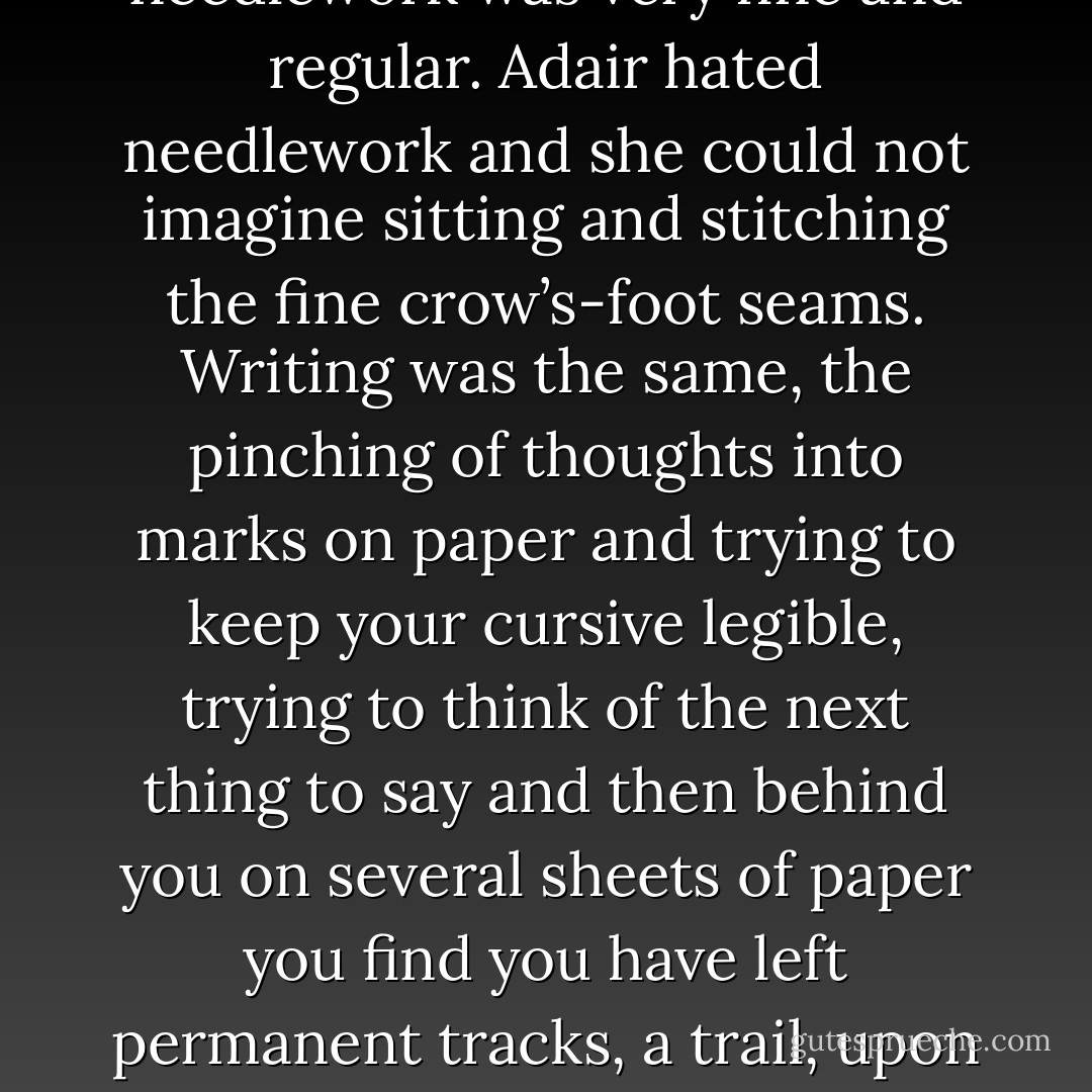 Then took the quilt out of its linen wrapper for the pleasure of the brilliant colors and the feel of the velvet. The needlework was very fine and regular. Adair hated needlework and she could not imagine sitting and stitching the fine crow’s-foot seams.<br />Writing was the same, the pinching of thoughts into marks on paper and trying to keep your cursive legible, trying to think of the next thing to say and then behind you on several sheets of paper you find you have left permanent tracks, a trail, upon which anybody could follow you. Stalking you through your deep woods of private thought.<br /> - Paulette Jiles