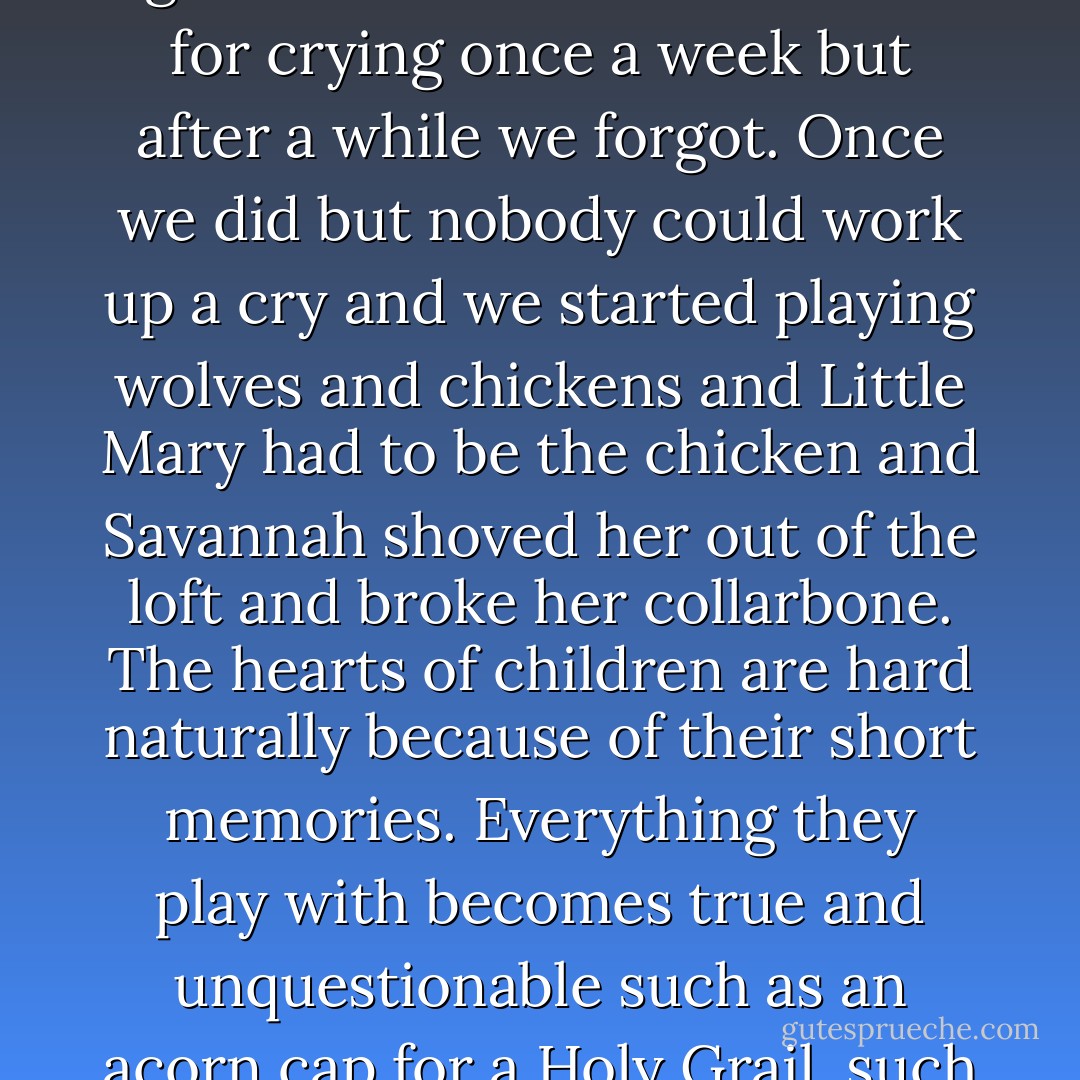 So they all went home afterwards. My sisters and I sat on the veranda and cried until a storm drove us inside. We agreed to meet in the barn loft for crying once a week but after a while we forgot. Once we did but nobody could work up a cry and we started playing wolves and chickens and Little Mary had to be the chicken and Savannah shoved her out of the loft and broke her collarbone. The hearts of children are hard naturally because of their short memories. Everything they play with becomes true and unquestionable such as an acorn cap for a Holy Grail, such is the power of the untrained mind, and all our training of it is both of advantage and not.  - Paulette Jiles