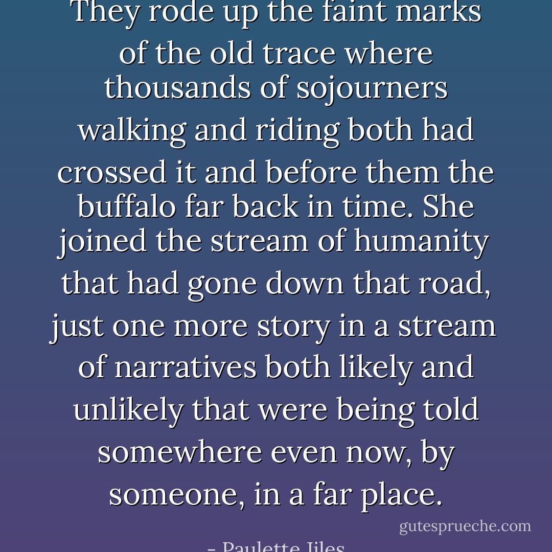 They rode up the faint marks of the old trace where thousands of sojourners walking and riding both had crossed it and before them the buffalo far back in time. She joined the stream of humanity that had gone down that road, just one more story in a stream of narratives both likely and unlikely that were being told somewhere even now, by someone, in a far place. - Paulette Jiles