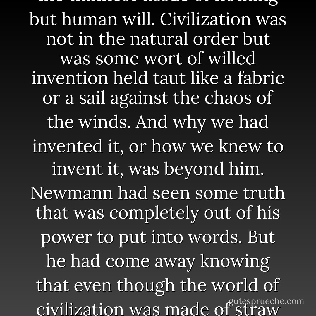 The world was in truth made of jackstraws. The world was very combustible, the human body was partible in ways heretofore unimagined. What held the civilized world together was the thinnest tissue of nothing but human will. Civilization was not in the natural order but was some wort of willed invention held taut like a fabric or a sail against the chaos of the winds. And why we had invented it, or how we knew to invent it, was beyond him.<br />Newmann had seen some truth that was completely out of his power to put into words. But he had come away knowing that even though the world of civilization was made of straw and lantern slides, he must live in it as if it were solid. Even when the heat of the lantern itself burnt away the illusions and a black hole appeared in the middle of the slide. - Paulette Jiles