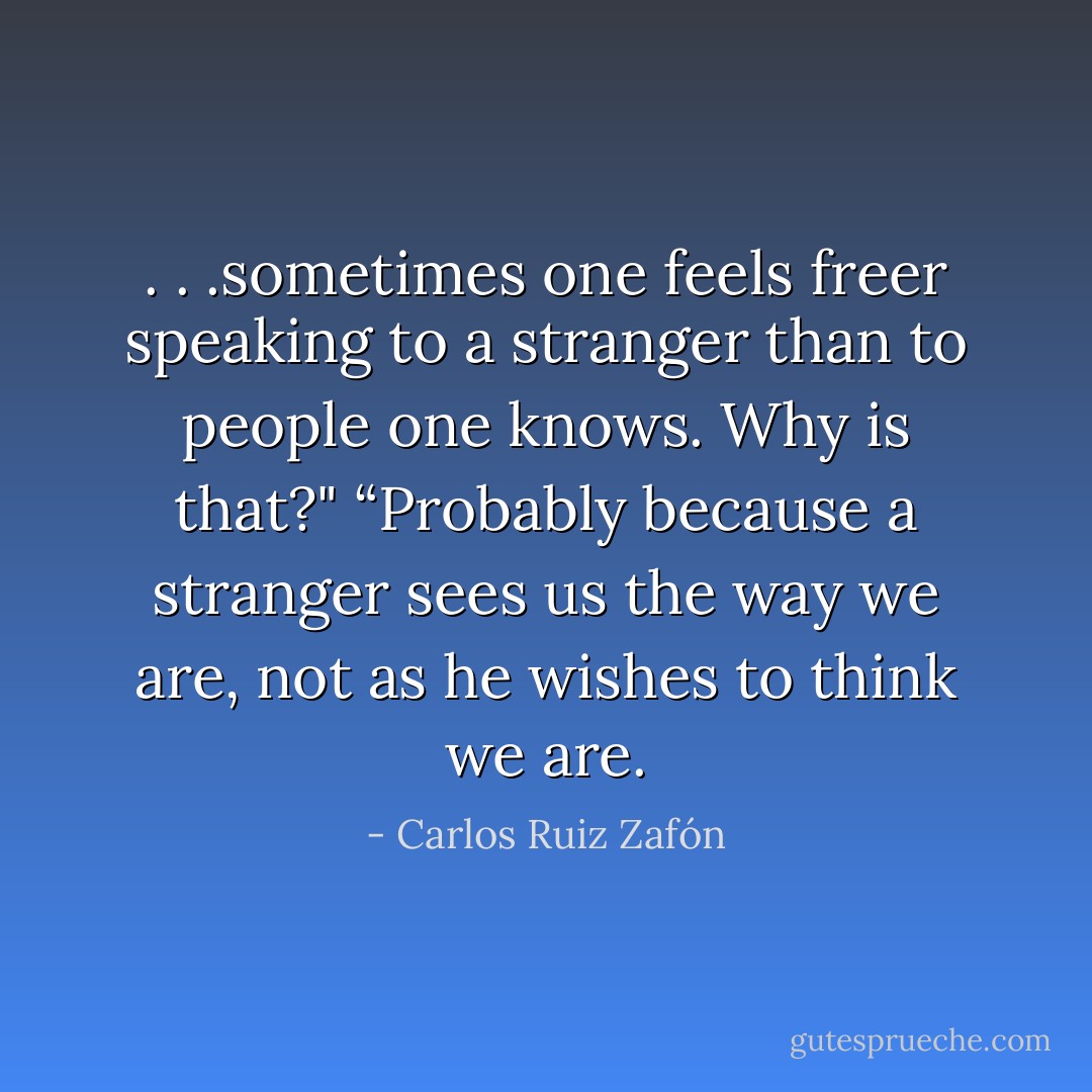 . . .sometimes one feels freer speaking to a stranger than to people one knows. Why is that?"<br />“Probably because a stranger sees us the way we are, not as he wishes to think we are. - Carlos Ruiz Zafón
