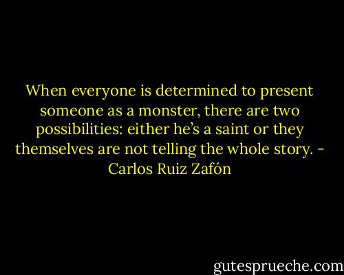 When everyone is determined to present someone as a monster, there are two possibilities: either he’s a saint or they themselves are not telling the whole story. - Carlos Ruiz Zafón