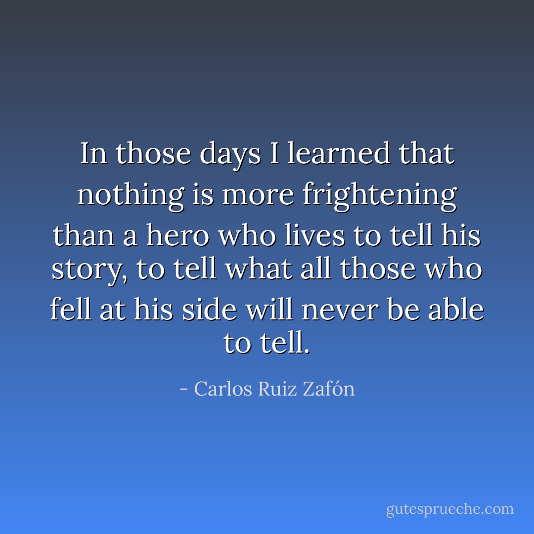 In those days I learned that nothing is more frightening than a hero who lives to tell his story, to tell what all those who fell at his side will never be able to tell. - Carlos Ruiz Zafón