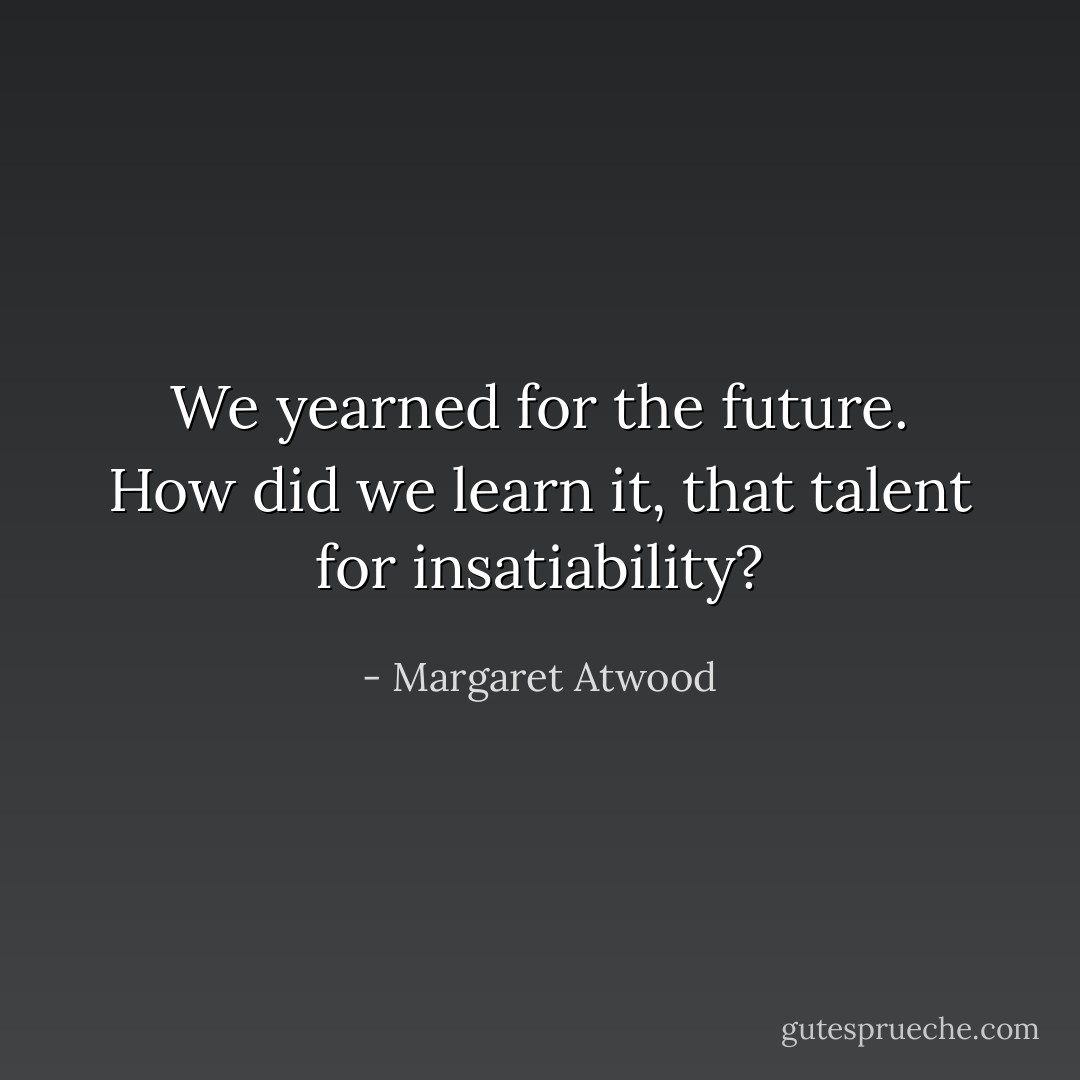 We yearned for the future. How did we learn it, that talent for insatiability? - Margaret Atwood
