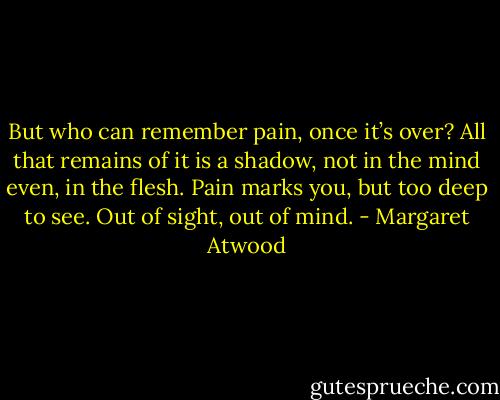 But who can remember pain, once it’s over? All that remains of it is a shadow, not in the mind even, in the flesh. Pain marks you, but too deep to see. Out of sight, out of mind. - Margaret Atwood