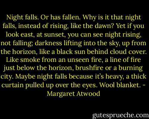 Night falls. Or has fallen. Why is it that night falls, instead of rising, like the dawn? Yet if you look east, at sunset, you can see night rising, not falling; darkness lifting into the sky, up from the horizon, like a black sun behind cloud cover. Like smoke from an unseen fire, a line of fire just below the horizon, brushfire or a burning city. Maybe night falls because it’s heavy, a thick curtain pulled up over the eyes. Wool blanket. - Margaret Atwood