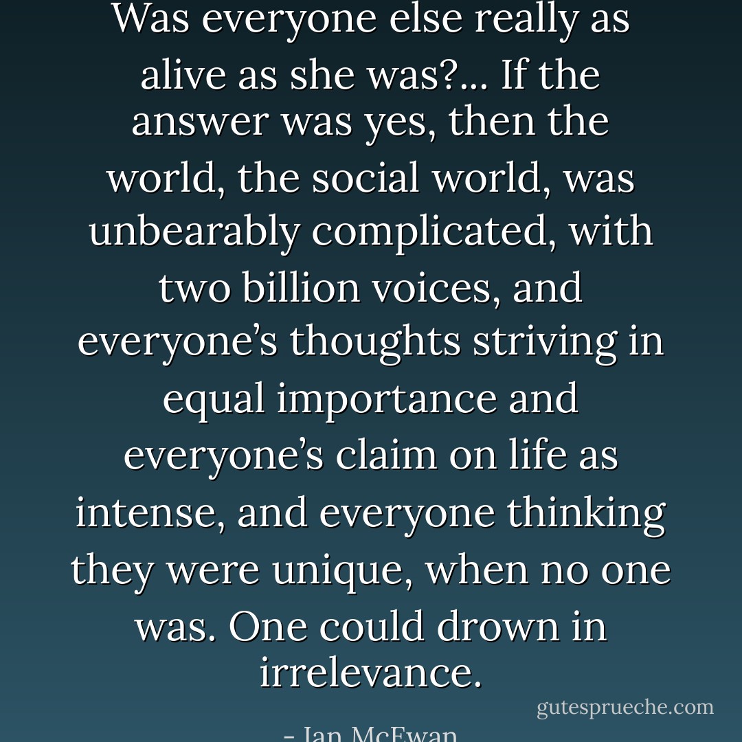 Was everyone else really as alive as she was?... If the answer was yes, then the world, the social world, was unbearably complicated, with two billion voices, and everyone’s thoughts striving in equal importance and everyone’s claim on life as intense, and everyone thinking they were unique, when no one was. One could drown in irrelevance. - Ian McEwan