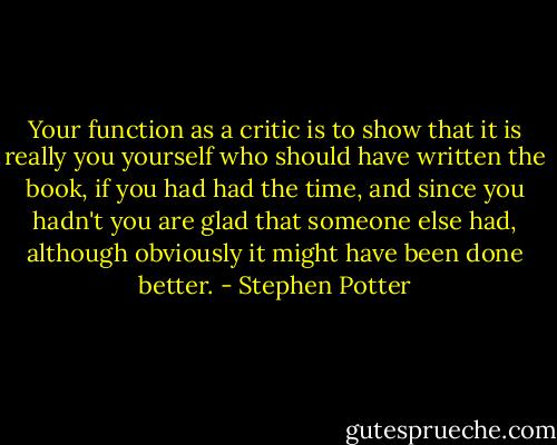 Your function as a critic is to show that it is really you yourself who should have written the book, if you had had the time, and since you hadn't you are glad that someone else had, although obviously it might have been done better. - Stephen Potter