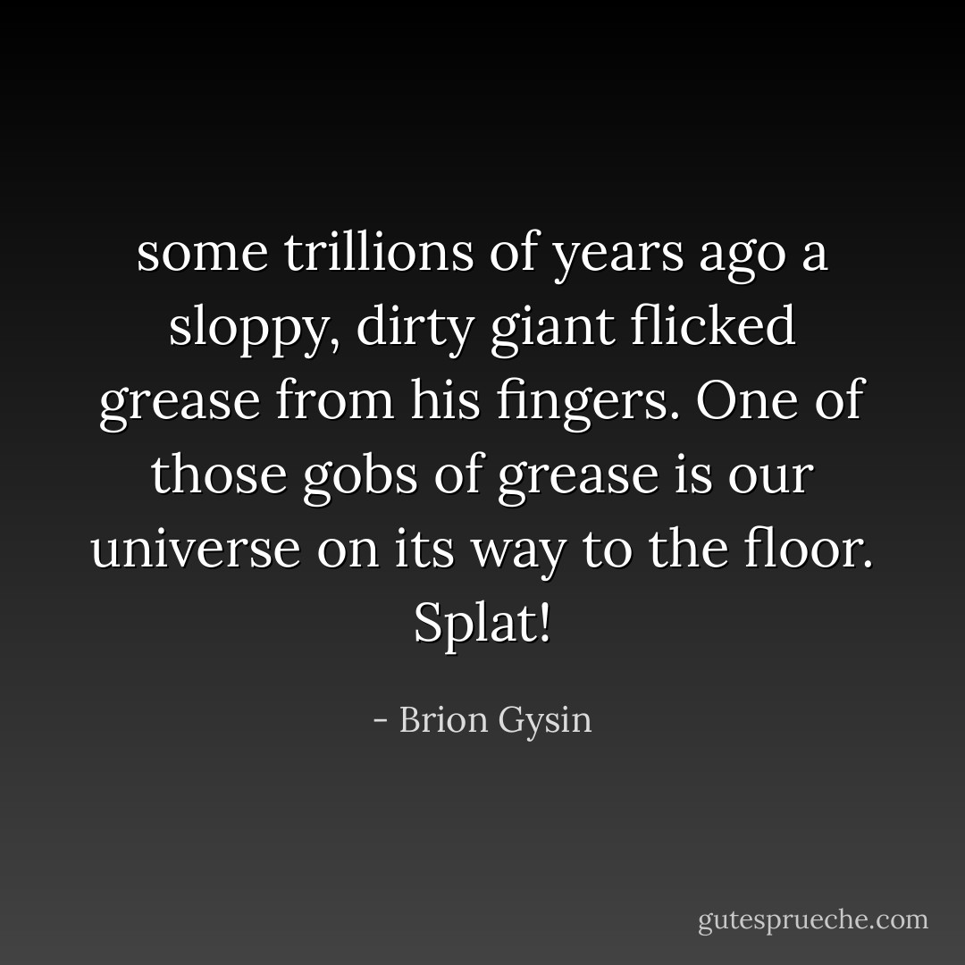 some trillions of years ago a sloppy, dirty giant flicked grease from his fingers. One of those gobs of grease is our universe on its way to the floor. Splat! - Brion Gysin