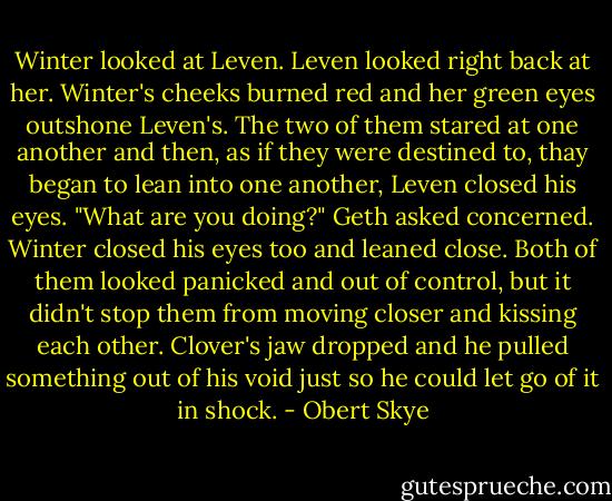 Winter looked at Leven. Leven looked right back at her. Winter's cheeks burned red and her green eyes outshone Leven's. The two of them stared at one another and then, as if they were destined to, thay began to lean into one another, Leven closed his eyes.<br />"What are you doing?" Geth asked concerned.<br />Winter closed his eyes too and leaned close. Both of them looked panicked and out of control, but it didn't stop them from moving closer and kissing each other.<br />Clover's jaw dropped and he pulled something out of his void just so he could let go of it in shock. - Obert Skye