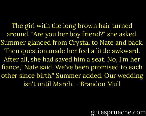 The girl with the long brown hair turned around. "Are you her boy friend?" she asked.<br />Summer glanced from Crystal to Nate and back. Then question made her feel a little awkward. After all, she had saved him a seat.<br />No, I'm her fiance," Nate said.<br />We've been promised to each other since birth." Summer added.<br />Our wedding isn't until March. - Brandon Mull