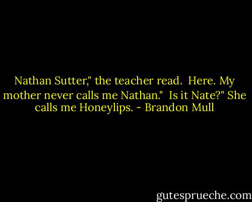 Nathan Sutter," the teacher read. <br />Here. My mother never calls me Nathan." <br />Is it Nate?"<br />She calls me Honeylips. - Brandon Mull