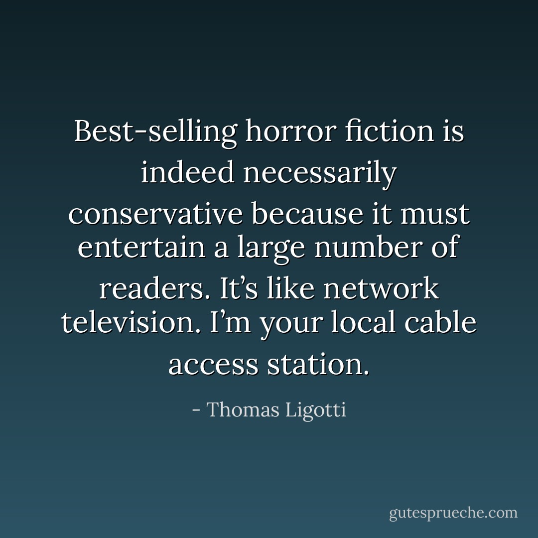 Best-selling horror fiction is indeed necessarily conservative because it must entertain a large number of readers. It’s like network television. I’m your local cable access station. - Thomas Ligotti