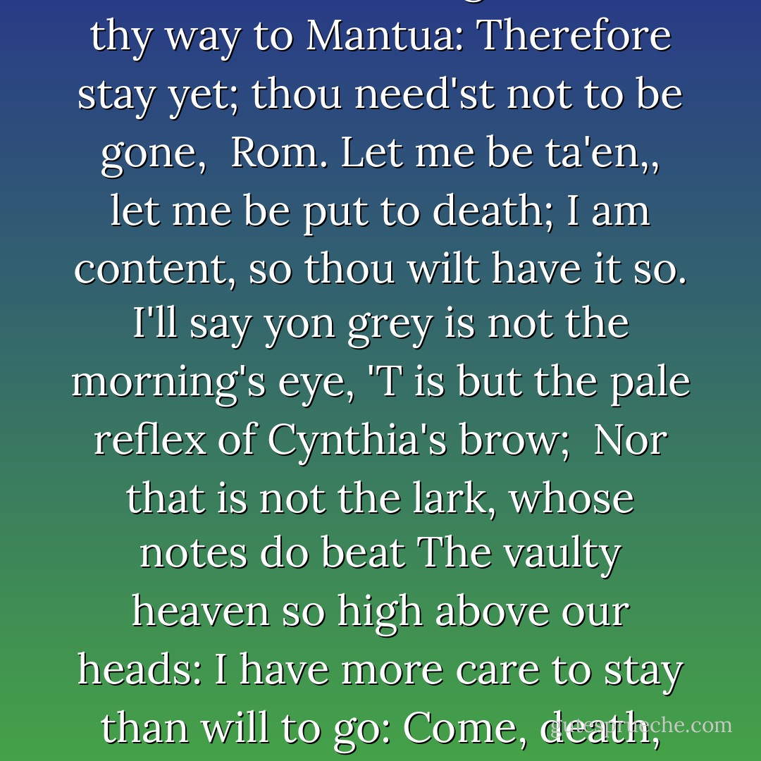 Wilt thou be gone? it is not yet near day:<br />It was the nightingale, and not the lark,<br />That pierc'd the fearful hollow of thine ear;<br />Nightly she sings on yon pomegranate tree:<br />Believe me, love, it was the nightingale.<br /><br />Rom. It was the lark, the herald of the morn,<br />No nightingale: look, love, what envious streaks<br />Do lace the severing clouds in yonder east:<br />Night's candles are burnt out, and jocund day<br />Stands tiptoe on the misty mountain tops:<br /><br />I must be gone and live, or stay and die.<br /><br />Jul. Yon light is not daylight, I know it, I:<br />It is some meteor that the sun exhales,<br />To be to thee this night a torch-bearer,<br />And light thee on thy way to Mantua:<br />Therefore stay yet; thou need'st not to be gone,<br /><br />Rom. Let me be ta'en,, let me be put to death;<br />I am content, so thou wilt have it so.<br />I'll say yon grey is not the morning's eye,<br />'T is but the pale reflex of Cynthia's brow;<br /><br />Nor that is not the lark, whose notes do beat<br />The vaulty heaven so high above our heads:<br />I have more care to stay than will to go:<br />Come, death, and welcome! Juliet wills it so,<br />How is't my soul? let's talk; it is not day.<br /><br />Jul. It is, it is; hie hence, be gone, away!<br />It is the lark that sings so out of tune,<br />Straining harsh discords and unpleasing sharps.<br />Some say the lark makes sweet division;<br />This doth not so, for she divideth us:<br /><br />Some say the lark and loathed toad change eyes;<br />O! now I would they had changed voices too,<br />Since arm from arm that voice doth us affray,<br />Hunting thee hence with hunt's up to the day.<br />O! now be gone; more light and light it grows.<br /><br />Rom. More light and light; more dark and dark our woes. - William Shakespeare